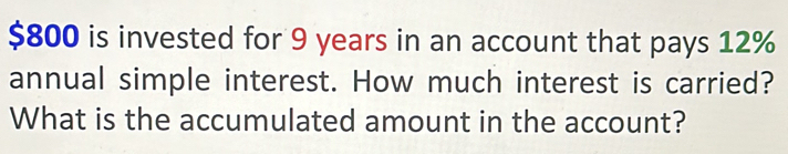 $800 is invested for 9 years in an account that pays 12%
annual simple interest. How much interest is carried? 
What is the accumulated amount in the account?