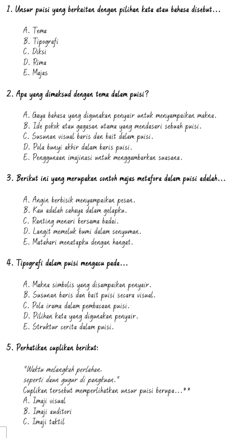 Unsur puisi yang berkaitan dengan pilihan kata atau bahasa disebut...
A. Tema
B. Tipografi
C. Diksi
D. Rima
E. Majas
2. Apa yang dimaksud dengan tema dalam puisi?
A. Gaya bahasa yang digunakan penyair untuk menyampaika
B. Ide pokok atau gagasan utama yang mendasari seba
C. Susunan visual baris dan bait dalam puisi.
D. Pola bunyi akhir dalam baris puisi
E. Penggunaan imajinasi untuk me enggambarkan suasana.
3. Berikut ini yang merupakan contoh majas metafora da am puisi adalah.
A. Angin berbisik menyampaikan pesan.
B. Kau adalah cahaya dalam gelapku.
C. Ranting menari bersama badai.
D. Langit memeluk bumi dalam senyuman.
E. Matahari menatapku dengan hangat.
4. Tipografi dalam puisi mengacu pada...
A. Makna simbolis yang disampaikan penyair.
B. Susunan baris dan bait puisi secara vis al
C. Pola irama dalam pembacaan puisi.
D. Pilihan kata yang digun an pen a i r
E. Struktur cerita dal puist
5. Perhatikan cu plikan berikut:
W ne
lahae
seperti daun
n .
Imperlihatkan unsur puisi berup 
A. Imaji vi