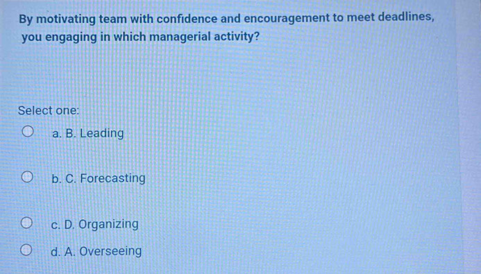 By motivating team with confidence and encouragement to meet deadlines,
you engaging in which managerial activity?
Select one:
a. B. Leading
b. C. Forecasting
c. D. Organizing
d. A. Overseeing