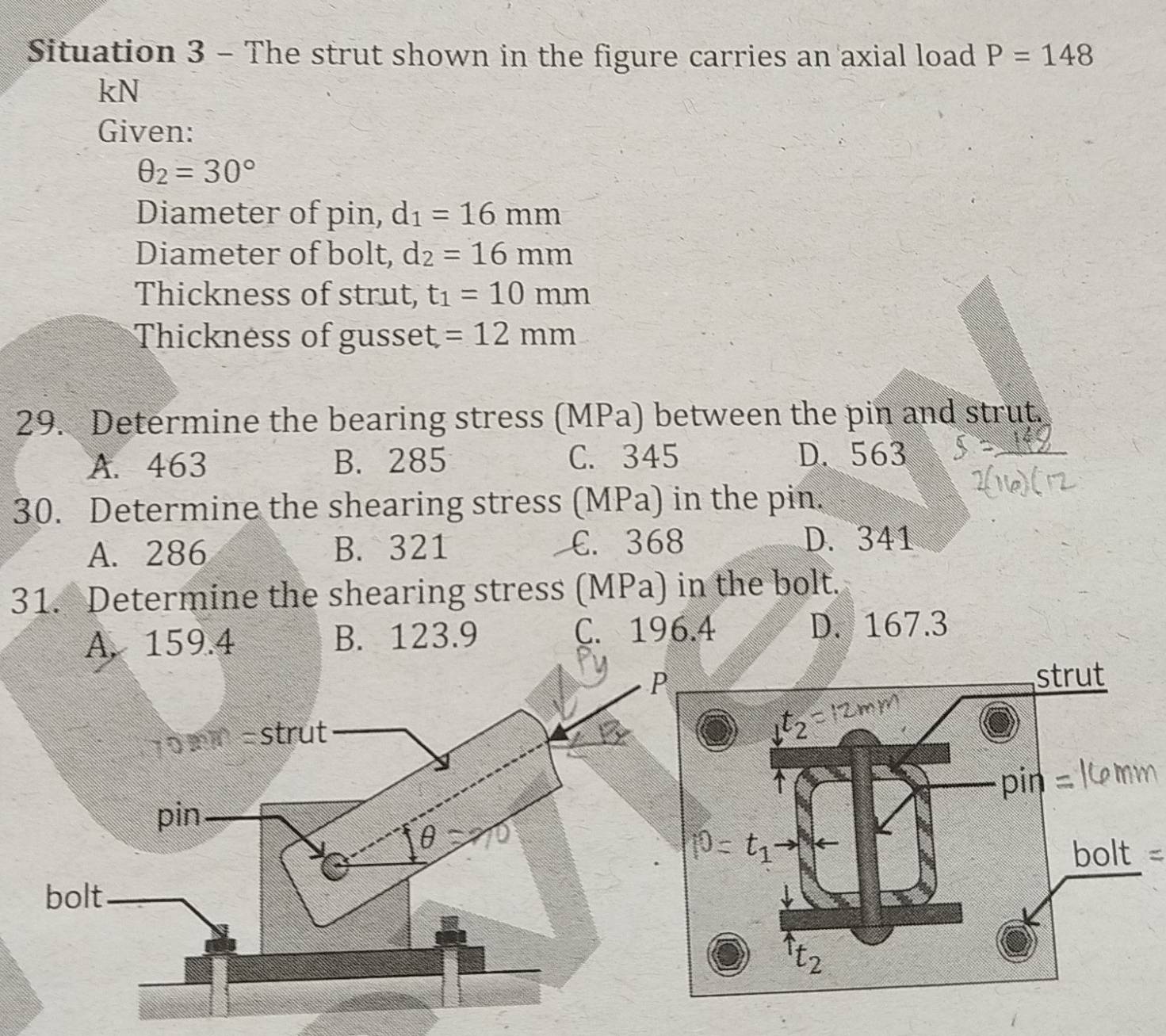 Situation 3 - The strut shown in the figure carries an axial load P=148
kN
Given:
θ _2=30°
Diameter of pin, d_1=16mm
Diameter of bolt, d_2=16mm
Thickness of strut, t_1=10mm
Thickness of gusset =12mm
29. Determine the bearing stress (MPa) between the pin and strut.
A. 463 B. 285 C. 345 D. 563
30. Determine the shearing stress (MPa) in the pin.
A. 286 B. 321 C. 368 D. 341
31. Determine the shearing stress (MPa) in the bolt.
A. 159.4 B. 123.9 C. 196.4 D. 167.3
=  m m =strut
pin
A
bolt