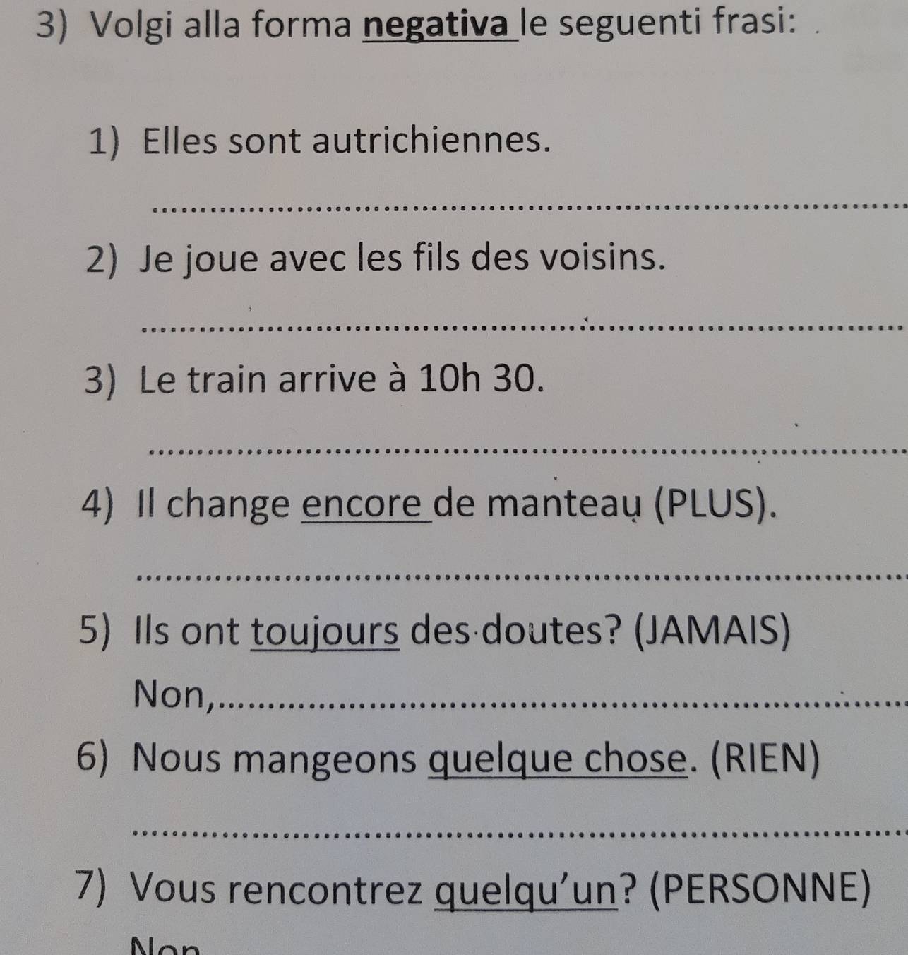 Volgi alla forma negativa le seguenti frasi: 
1) Elles sont autrichiennes. 
_ 
2) Je joue avec les fils des voisins. 
_ 
3) Le train arrive à 10h 30. 
_ 
4) Il change encore de manteau (PLUS). 
_ 
5) Ils ont toujours des doutes? (JAMAIS) 
Non,_ 
6) Nous mangeons quelque chose. (RIEN) 
_ 
7) Vous rencontrez quelqu'un? (PERSONNE) 
Nan