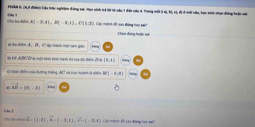 PHAN II. (4,0 điểm) Câu trắc nghiệm đúng sai. Học sinh trả lời từ câu 1 đến câu 4. Trong mỗi ý a), b), c), d) ở mỗi câu, học sinh chọn đúng hoặc sai.
Câu 1
Cho ba điểm A(-3;4), B(-3;1), C(1;2). Các mệnh đề sau đúng hay sai?
Chọn đúng hoặc sai
a) Ba điểm A, B, C lập thành một tam giác. Đúng Sai
b) Để ABCD là một hình bình hành thì tọa độ điểm D là (5;1) Đúng Sai
c) Giao điểm của đường thắng AC và trục hoành là điểm M (-5;0) Đúng Sai
d) vector AB=(0;-3). Đúng Sai
Câu 2
Cho ba vecto vector a=(1;2), vector b=(-3;1), vector c=(-3;4). Các mệnh đề sau đúng hay sai?