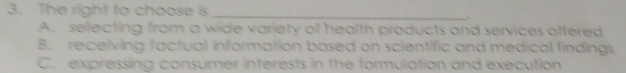 The right to choose is
_
A. selecting from a wide variety of health products and services offered
B. receiving factual information based on scientific and medical findings
C. expressing consumer interests in the formulation and execution