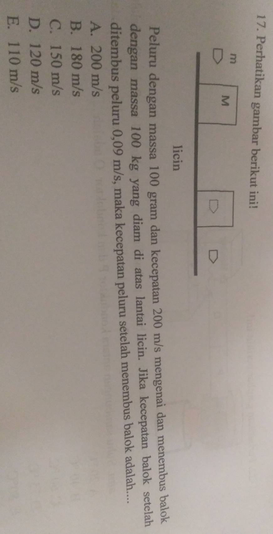 Perhatikan gambar berikut ini!
Peluru dengan massa 100 gram dan kecepatan 200 m/s mengenai dan menembus balok
dengan massa 100 kg yang diam di atas lantai licin. Jika kecepatan balok setelah
ditembus peluru 0,09 m/s, maka kecepatan peluru setelah menembus balok adalah....
A. 200 m/s
B. 180 m/s
C. 150 m/s
D. 120 m/s
E. 110 m/s