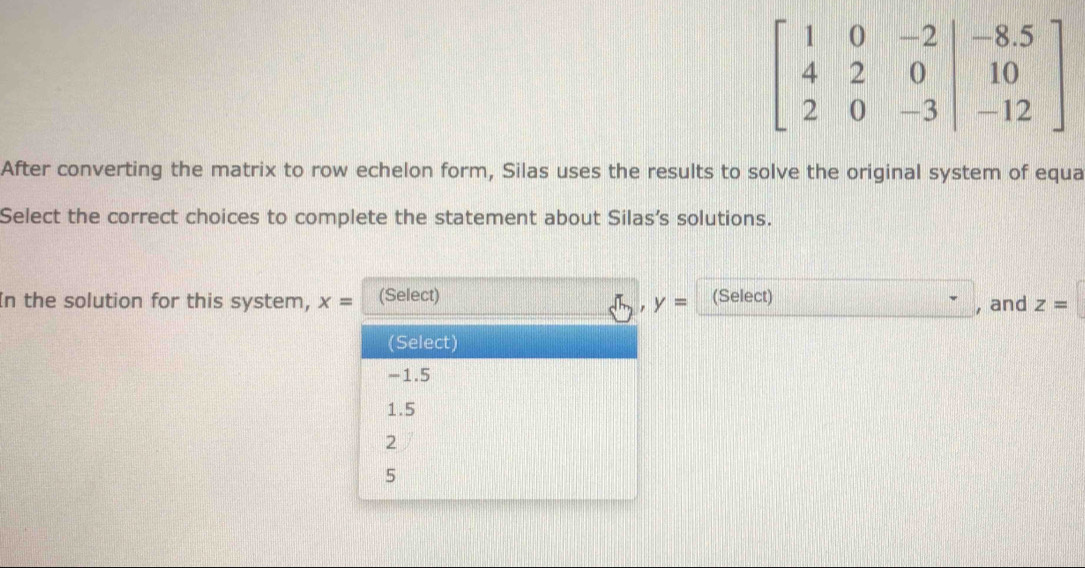 After converting the matrix to row echelon form, Silas uses the results to solve the original system of equa
Select the correct choices to complete the statement about Silas’s solutions.
In the solution for this system, x= (Select) (Select) , and z=
, y=
(Select)
-1.5
1.5
2
5