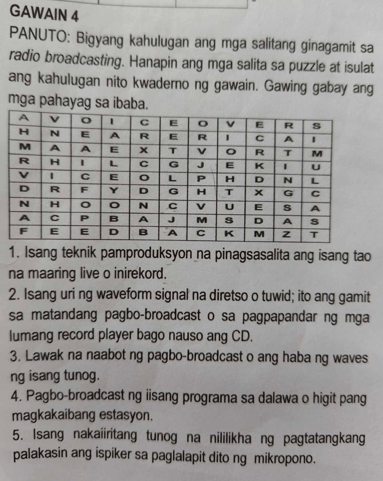 GAWAIN 4 
PANUTO: Bigyang kahulugan ang mga salitang ginagamit sa 
radio broadcasting. Hanapin ang mga salita sa puzzle at isulat 
ang kahulugan nito kwaderno ng gawain. Gawing gabay ang 
mga pahayag sa ibaba. 
1. Isang teknik pamproduksyon na pinagsasalita ang isang tao 
na maaring live o inirekord. 
2. Isang uri ng waveform signal na diretso o tuwid; ito ang gamit 
sa matandang pagbo-broadcast o sa pagpapandar ng mga 
lumang record player bago nauso ang CD. 
3. Lawak na naabot ng pagbo-broadcast o ang haba ng waves 
ng isang tunog. 
4. Pagbo-broadcast ng iisang programa sa dalawa o higit pang 
magkakaibang estasyon. 
5. Isang nakaiiritang tunog na nililikha ng pagtatangkang 
palakasin ang ispiker sa paglalapit dito ng mikropono.