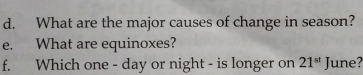 What are the major causes of change in season? 
e. What are equinoxes? 
f. Which one - day or night - is longer on 21^(st) June?