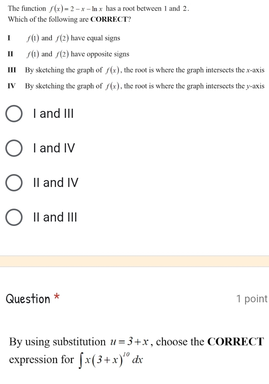 The function f(x)=2-x-ln x has a root between 1 and 2.
Which of the following are CORRECT?
I f(1) and f(2) have equal signs
I f(1) and f(2) have opposite signs
III By sketching the graph of f(x) , the root is where the graph intersects the x-axis
IV By sketching the graph of f(x) , the root is where the graph intersects the y-axis
I and III
I and IV
II and IV
II and III
Question * 1 point
By using substitution u=3+x , choose the CORRECT
expression for ∈t x(3+x)^10dx