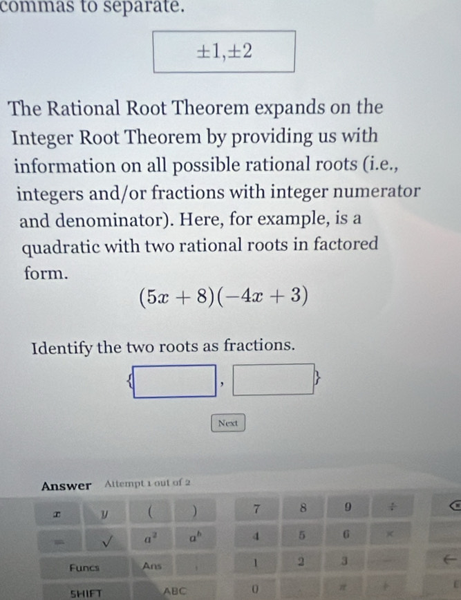 commas to separate.
± 1, ± 2
The Rational Root Theorem expands on the 
Integer Root Theorem by providing us with 
information on all possible rational roots (i.e., 
integers and/or fractions with integer numerator 
and denominator). Here, for example, is a 
quadratic with two rational roots in factored 
form.
(5x+8)(-4x+3)
Identify the two roots as fractions. 
( 
Next 
Answer Attempt 1 out of 2 
y  ) 7 8 9 
a
a^2 a^b 4 5 6 × 
Funcs Ans 1 2 3 
SHIFT ABC 0 π C