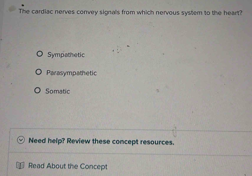 The cardiac nerves convey signals from which nervous system to the heart?
Sympathetic
Parasympathetic
Somatic
Need help? Review these concept resources.
Read About the Concept