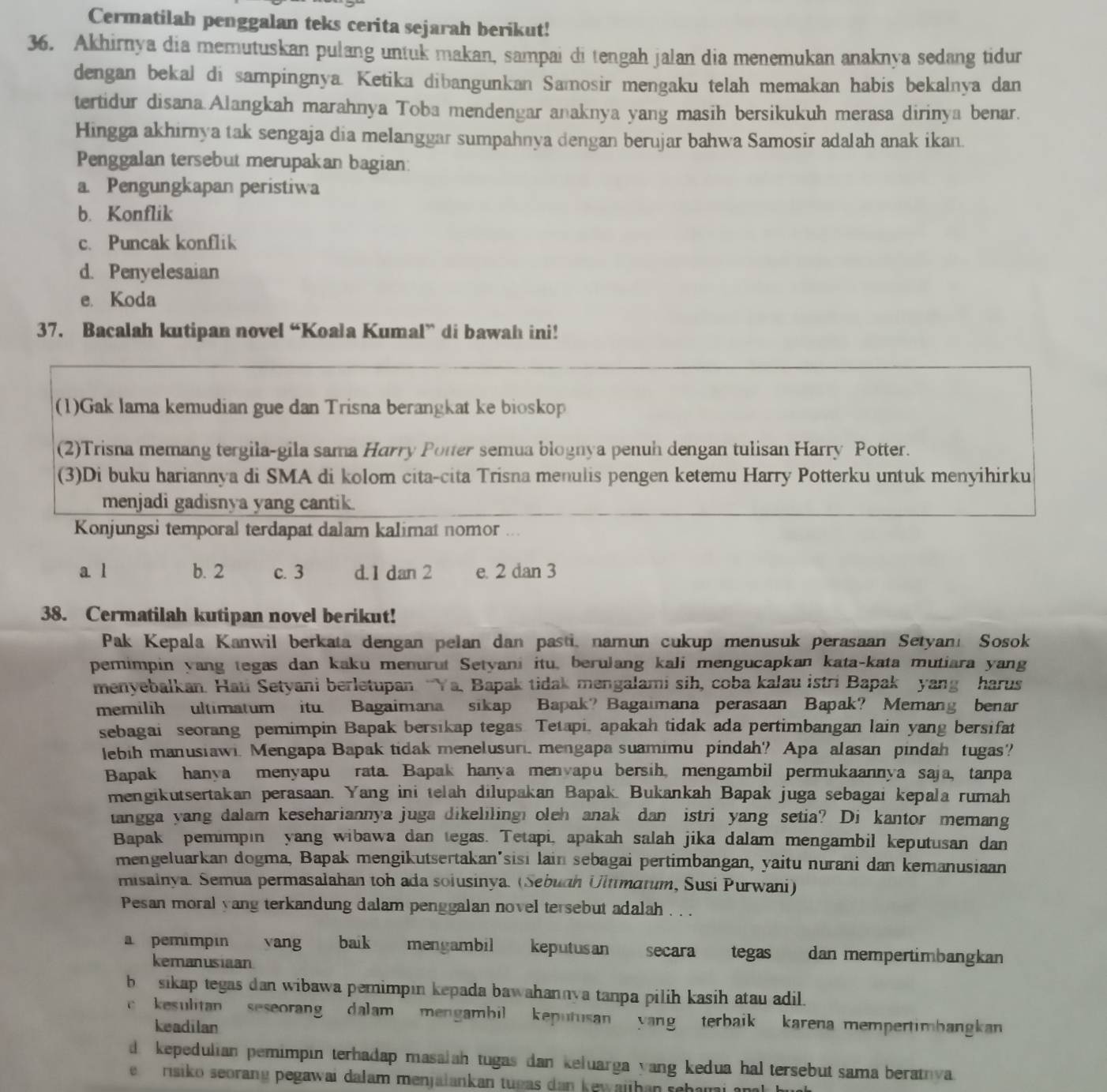 Cermatilah penggalan teks cerita sejarah berikut!
36. Akhirnya dia memutuskan pulang untuk makan, sampai di tengah jalan dia menemukan anaknya sedang tidur
dengan bekal di sampingnya. Ketika dibangunkan Samosir mengaku telah memakan habis bekalnya dan
tertidur disana.Alangkah marahnya Toba mendengar anaknya yang masih bersikukuh merasa dirinya benar.
Hingga akhirnya tak sengaja dia melanggar sumpahnya dengan berujar bahwa Samosir adalah anak ikan.
Penggalan tersebut merupakan bagian:
a. Pengungkapan peristiwa
b. Konflik
c. Puncak konflik
d. Penyelesaian
e. Koda
37. Bacalah kutipan novel “Koala Kumal” di bawah ini!
(1)Gak lama kemudian gue dan Trisna berangkat ke bioskop
(2)Trisna memang tergila-gila sama Harry Potter semua blognya penuh dengan tulisan Harry Potter.
(3)Di buku hariannya di SMA di kolom cita-cita Trisna menulis pengen ketemu Harry Potterku untuk menyihirku
menjadi gadisnya yang cantik.
Konjungsi temporal terdapat dalam kalimat nomor ..
a l b. 2 c. 3 d. 1 dan 2 e. 2 dan 3
38. Cermatilah kutipan novel berikut!
Pak Kepala Kanwil berkata dengan pelan dan pasti, namun cukup menusuk perasaan Setyanı Sosok
pemimpin yang tegas dan kaku menurut Setyani itu, berulang kali mengucapkan kata-kata mutiara yang
menyebalkan. Haui Setyani berletupan “Ya, Bapak tidak mengalami sih, coba kalau istri Bapak yang harus
memilih ultimatum itu. Bagaimana sikap Bapak? Bagaimana perasaan Bapak? Memang benar
sebagai seorang pemimpin Bapak bersikap tegas. Tetapi, apakah tidak ada pertimbangan lain yang bersifat
lebih manusiawi. Mengapa Bapak tidak menelusuri, mengapa suamimu pindah? Apa alasan pindah tugas?
Bapak hanya menyapu rata. Bapak hanya menvapu bersih, mengambil permukaannya saja, tanpa
mengikutsertakan perasaan. Yang ini telah dilupakan Bapak. Bukankah Bapak juga sebagai kepala rumah
tangga yang dalam kesehariannya juga dikeliling oleh anak dan istri yang setia? Di kantor memang
Bapak pemimpin yang wibawa dan tegas. Tetapi, apakah salah jika dalam mengambil keputusan dan
mengeluarkan dogma, Bapak mengikutsertakan'sisi lain sebagai pertimbangan, yaitu nurani dan kemanusiaan
misainya. Semua permasalahan toh ada soiusinya. (Sebuah Ultimatum, Susi Purwani)
Pesan moral yang terkandung dalam penggalan novel tersebut adalah . . .
a pemimpin vang baik mengambil keputusan secara tegas dan mempertimbangkan
kemanusiaan
b sikap tegas dan wibawa pemimpın kepada bawahannya tanpa pilih kasih atau adil.
kesulitan seseorang dalam  mengambil  keputusan yang  terbaik karena mempertimbangkan
keadilan
d kepedulian pemimpin terhadap masalah tugas dan keluarga yang kedua hal tersebut sama beratnva.
e  rsiko seorang pegawai dałam menjalankan tugas dan kewajhan sehami a