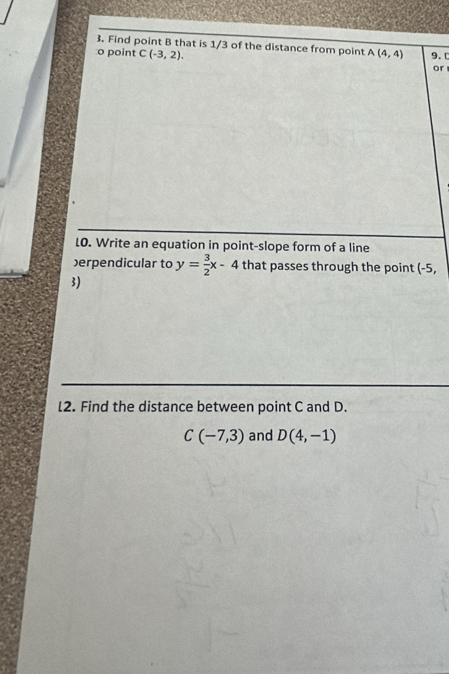 Find point B that is 1/3 of the distance from point 
o point C(-3,2). A(4,4) 9. D
or 
LO. Write an equation in point-slope form of a line 
erpendicular to y= 3/2 x-4 that passes through the point (-5,
3)
l2. Find the distance between point C and D.
C(-7,3) and D(4,-1)