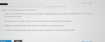 Oeeir ID /BL8 N2 
t i Pri Güle iih Ceir snag der aieren Deninuer questere vom ier weeh ere en dese fenhanling rend srgerintung ses plt d ieei 
Edentify the sentence that uses a culos correctly 
There are some downsides to owning a per incleding: changing litter boxes, ome spent is obedience training, and the cos 
of food and care tems. 
My beother has several pets: a dog, two cats, a dozen fish, and a hamster marned Beauregard. 
Whenever someone enters the room: Shirley's bird squawks, "Hey good looking!" 
Cynthia is constantly posting videos of her rat online: she has way too mach free time tuese days. 
Pass