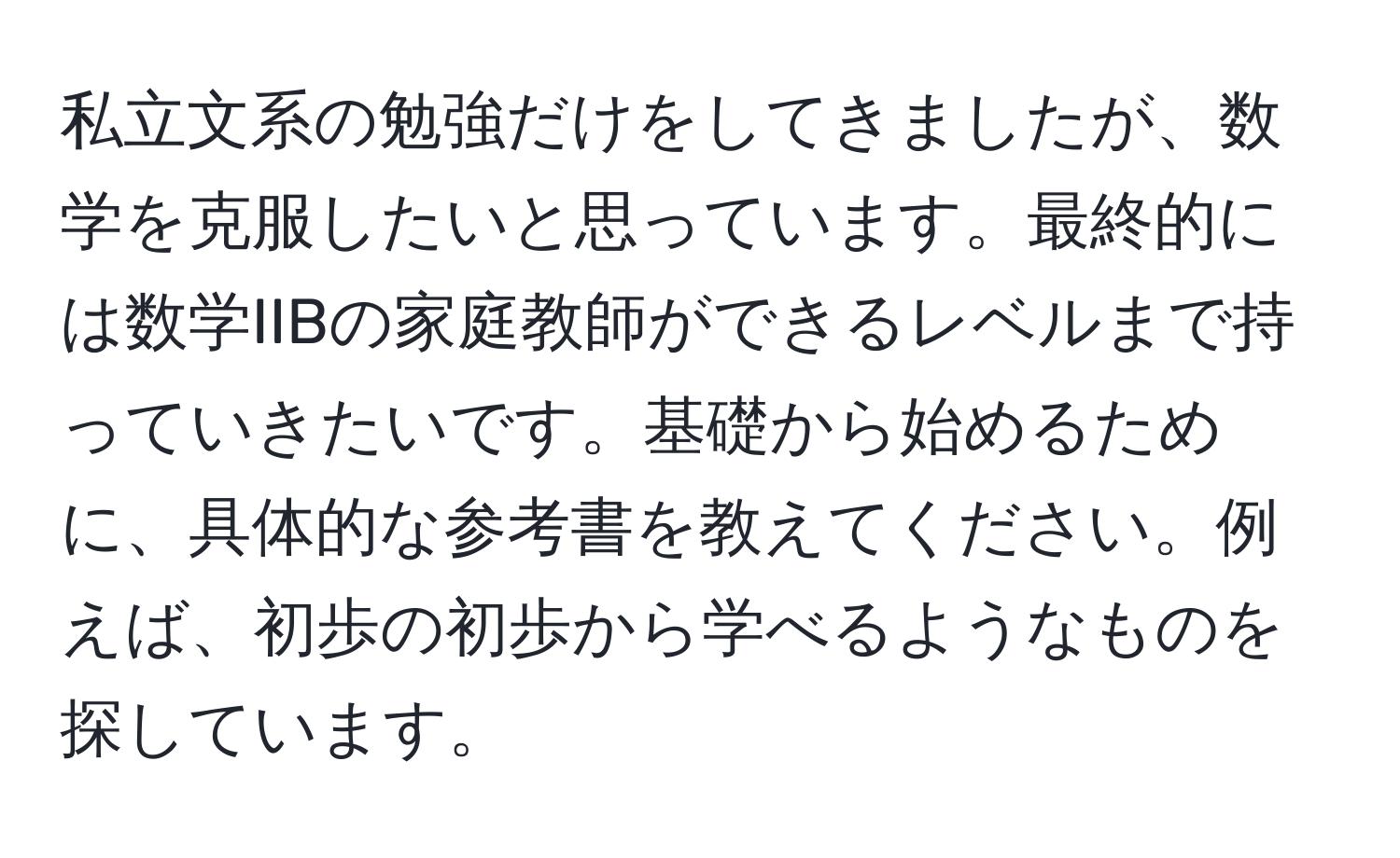 私立文系の勉強だけをしてきましたが、数学を克服したいと思っています。最終的には数学IIBの家庭教師ができるレベルまで持っていきたいです。基礎から始めるために、具体的な参考書を教えてください。例えば、初歩の初歩から学べるようなものを探しています。