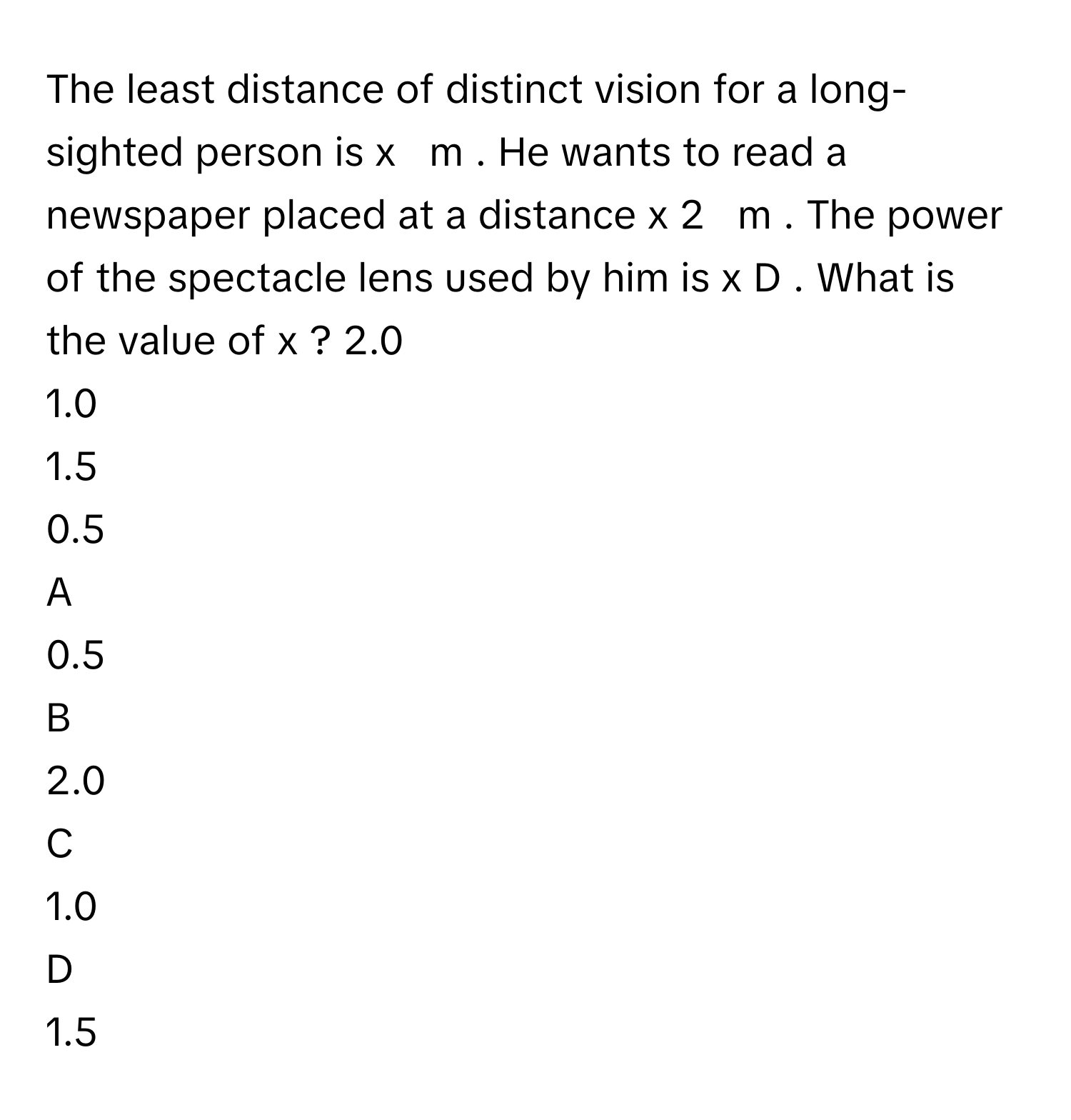 The least distance of distinct vision for a long-sighted person is x     m     . He wants to read a newspaper placed at a distance x   2            m      . The power of the spectacle lens used by him is x      D     . What is the value of x     ? 2.0     
1.0     
1.5     
0.5     

A  
0.5      


B  
2.0      


C  
1.0      


D  
1.5