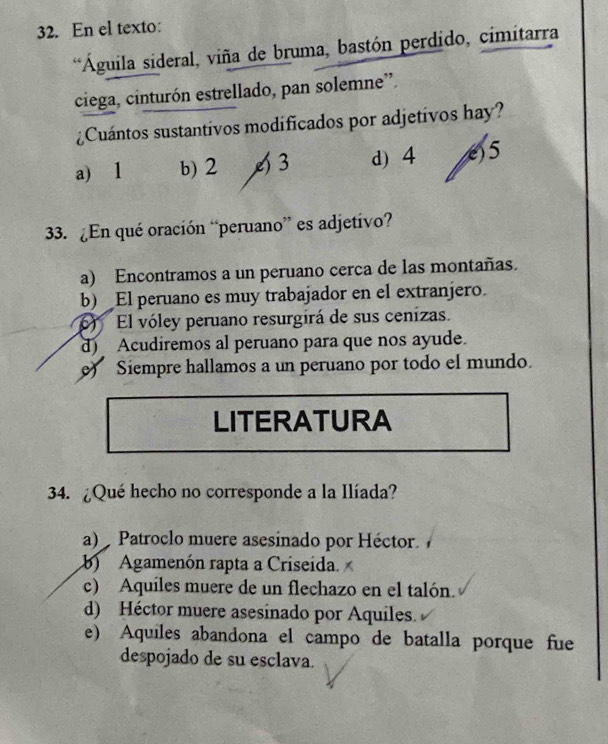 En el texto:
**Águila sideral, viña de bruma, bastón perdido, cimitarra
ciega, cinturón estrellado, pan solemne”.
¿Cuántos sustantivos modificados por adjetivos hay?
a) 1 b) 2 4 3 d) 4 () 5
33. ¿En qué oración “peruano” es adjetivo?
a) Encontramos a un peruano cerca de las montañas.
b) _El peruano es muy trabajador en el extranjero.
) El vóley peruano resurgirá de sus cenizas.
d) Acudiremos al peruano para que nos ayude.
e) Siempre hallamos a un peruano por todo el mundo.
LITERATURA
34. ¿Qué hecho no corresponde a la Ilíada?
a) Patroclo muere asesinado por Héctor 
b Agamenón rapta a Criseida.
c) Aquiles muere de un flechazo en el talón.
d) Héctor muere asesinado por Aquiles.
e) Aquiles abandona el campo de batalla porque fue
despojado de su esclava.