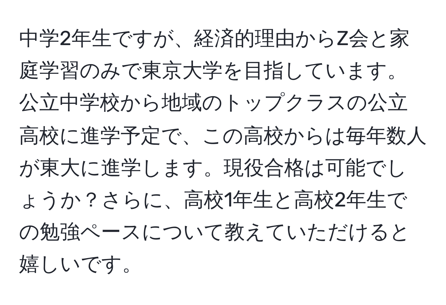 中学2年生ですが、経済的理由からZ会と家庭学習のみで東京大学を目指しています。公立中学校から地域のトップクラスの公立高校に進学予定で、この高校からは毎年数人が東大に進学します。現役合格は可能でしょうか？さらに、高校1年生と高校2年生での勉強ペースについて教えていただけると嬉しいです。