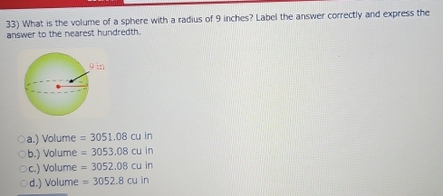 What is the volume of a sphere with a radius of 9 inches? Label the answer correctly and express the
answer to the nearest hundredth.
a.) Volume =3051.08cuin
b.) Volume =3053.08cuin
c.) Volume =3052.08cuin
d.) Volume =3052.8cuin