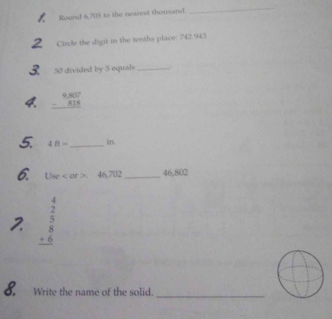 Round 6,705 to the nearest thousand. 
_ 
Circle the digit in the tenths place: 742.943
50 divided by 5 equals _.
beginarrayr 9,807 -818 hline endarray
5. 4ft= _in. 
6. Use or. 46,702 _ 46,802
2 beginarrayr 4  2/5  +6 hline endarray
8. Write the name of the solid._