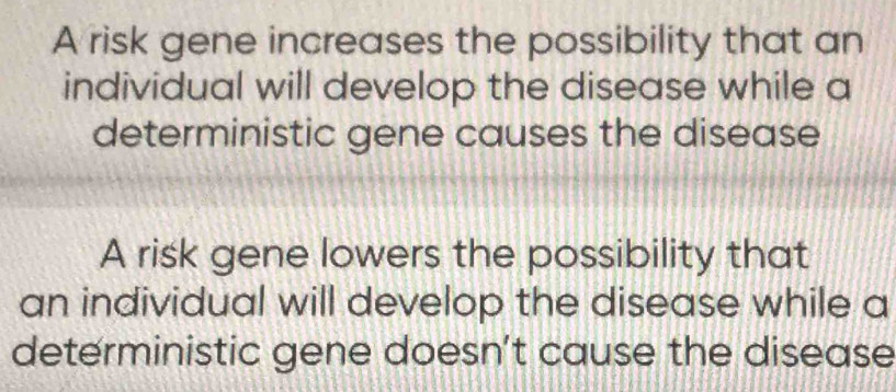 A risk gene increases the possibility that an
individual will develop the disease while a
deterministic gene causes the disease
A risk gene lowers the possibility that
an individual will develop the disease while a
deterministic gene doesn't cause the disease