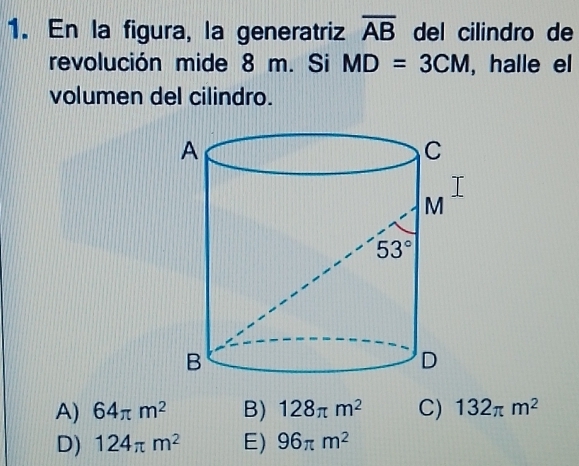 En la figura, la generatriz overline AB del cilindro de
revolución mide 8 m. Si MD=3CM , halle el
volumen del cilindro.
A) 64π m^2 B) 128π m^2 C) 132π m^2
D) 124π m^2 E) 96π m^2