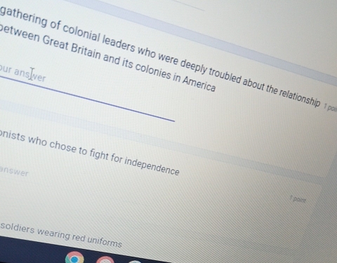 etween Great Britain and its colonies in America 
athering of colonial leaders who were deeply troubled about the relationship 1; 
our ans er 
nists who chose to fight for independence 
answer 
1 paint 
soldiers wearing red uniforms