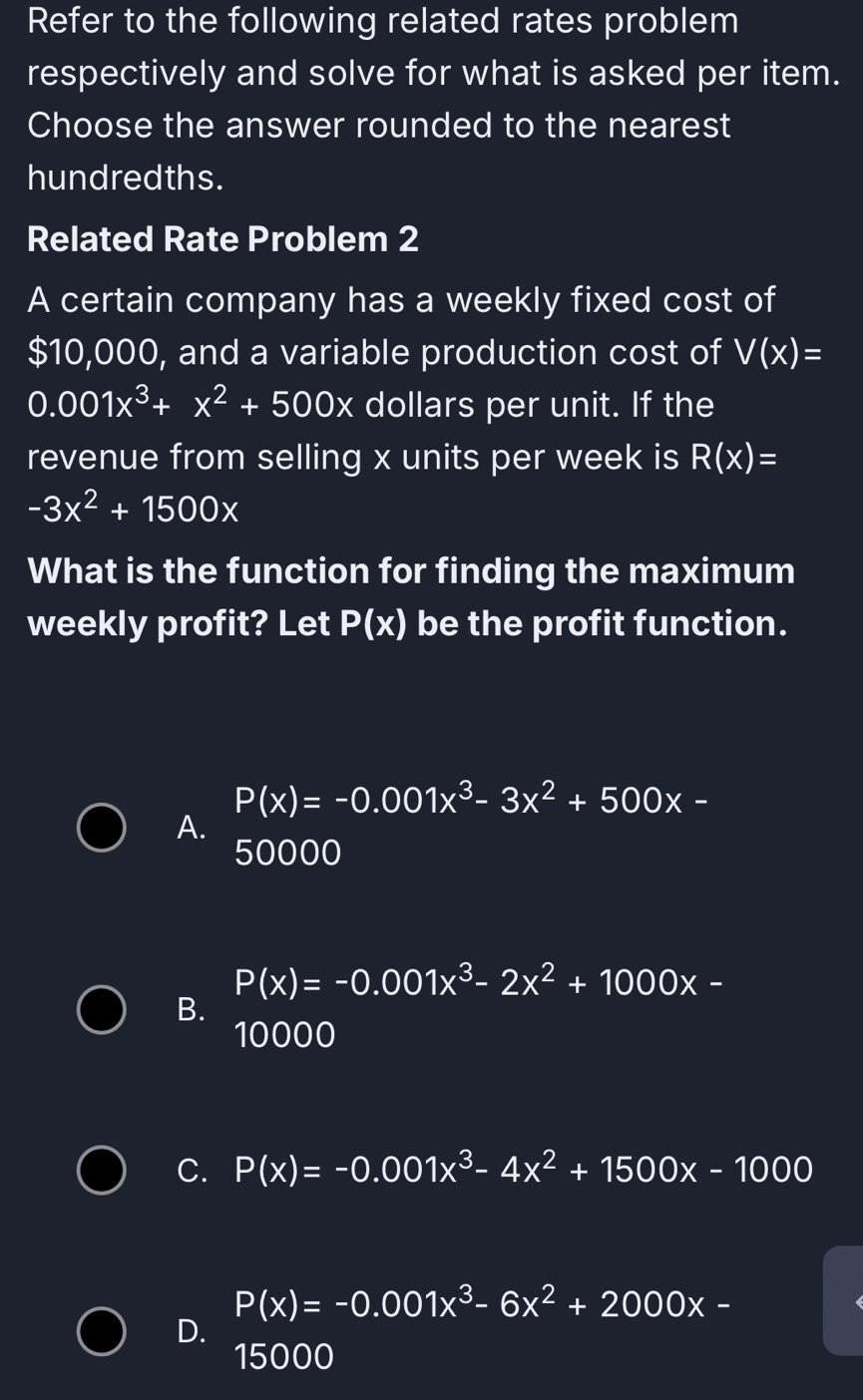 Refer to the following related rates problem
respectively and solve for what is asked per item.
Choose the answer rounded to the nearest
hundredths.
Related Rate Problem 2
A certain company has a weekly fixed cost of
$10,000, and a variable production cost of V(x)=
0.001x^3+x^2+500x dollars per unit. If the
revenue from selling x units per week is R(x)=
-3x^2+1500x
What is the function for finding the maximum
weekly profit? Let P(x) be the profit function.
P(x)=-0.001x^3-3x^2+500x-
A.
50000
P(x)=-0.001x^3-2x^2+1000x-
B.
10000
C. P(x)=-0.001x^3-4x^2+1500x-1000
P(x)=-0.001x^3-6x^2+2000x-
D.
15000