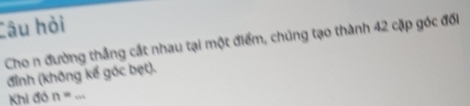 Câu hỏi 
Cho n đường thẳng cắt nhau tại một điểm, chúng tạo thành 42 cặp góc đối 
đỉnh (không kế góc bẹt). 
Khi đó n= _