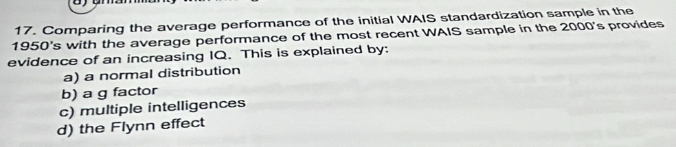 Comparing the average performance of the initial WAIS standardization sample in the
1950's with the average performance of the most recent WAIS sample in the 2000's provides
evidence of an increasing IQ. This is explained by:
a) a normal distribution
b) a g factor
c) multiple intelligences
d) the Flynn effect