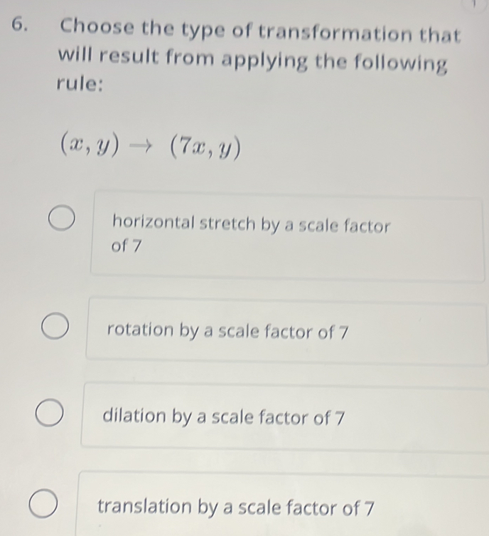 Choose the type of transformation that
will result from applying the following
rule:
(x,y)to (7x,y)
horizontal stretch by a scale factor
of 7
rotation by a scale factor of 7
dilation by a scale factor of 7
translation by a scale factor of 7