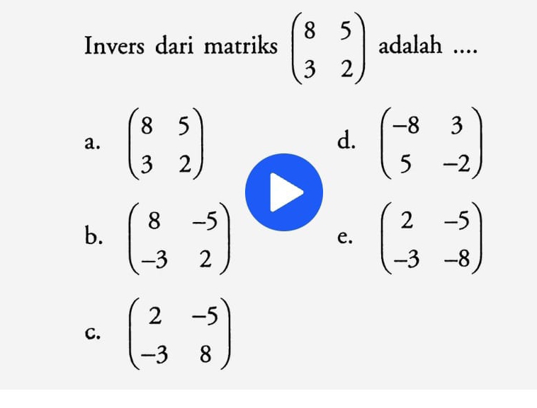 Invers dari matriks beginpmatrix 8&5 3&2endpmatrix adalah ....
a. beginpmatrix 8&5 3&2endpmatrix beginpmatrix -8&3 5&-2endpmatrix
d.
b. beginpmatrix 8&-5 -3&2endpmatrix beginpmatrix 2&-5 -3&-8endpmatrix
e.
C. beginpmatrix 2&-5 -3&8endpmatrix