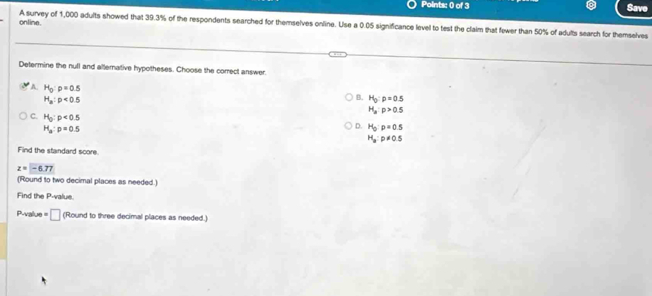 Save
online.
A survey of 1,000 adults showed that 39.3% of the respondents searched for themselves online. Use a 0.05 significance level to test the claim that fewer than 50% of adults search for themselves
Determine the null and alternative hypotheses. Choose the correct answer.
A. H_0:p=0.5
H_a:p<0.5
B. H_0:p=0.5
H_a:p>0.5
C. H_0:p<0.5
H_a:p=0.5
D. H_0:p=0.5
H_a:p!= 0.5
Find the standard score.
z=-6.77
(Round to two decimal places as needed.)
Find the P -value.
P-value = □ (Round to three decimal places as needed.)