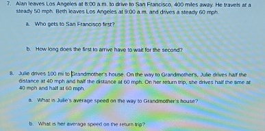 Alan leaves Los Angeles 8:00 a.m. to drive to San Francisco, 400 miles away. He travels at a 
steady 50 mph. Beth leaves Los Angeles at 9.00 a.m. and drives a steady 60 mph. 
a. Who gets to San Francisco first? 
b. How long does the first to arrive have to wait for the second? 
8. Julie drives 100 mi to Grandmother's house. On the way to Grandmother's, Julie drives half the 
distance at 40 mph and half the distance at 60 mph. On her return trip, she drives half the time at
40 mph and half at 60 mph. 
a. What is Julie's average speed on the way to Grandmother's house? 
b. What is her average speed on the return trip?