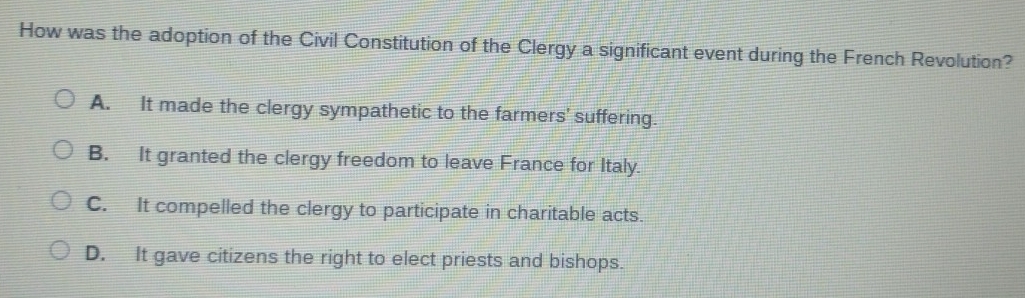 How was the adoption of the Civil Constitution of the Clergy a significant event during the French Revolution?
A. It made the clergy sympathetic to the farmers' suffering.
B. It granted the clergy freedom to leave France for Italy.
C. It compelled the clergy to participate in charitable acts.
D. It gave citizens the right to elect priests and bishops.