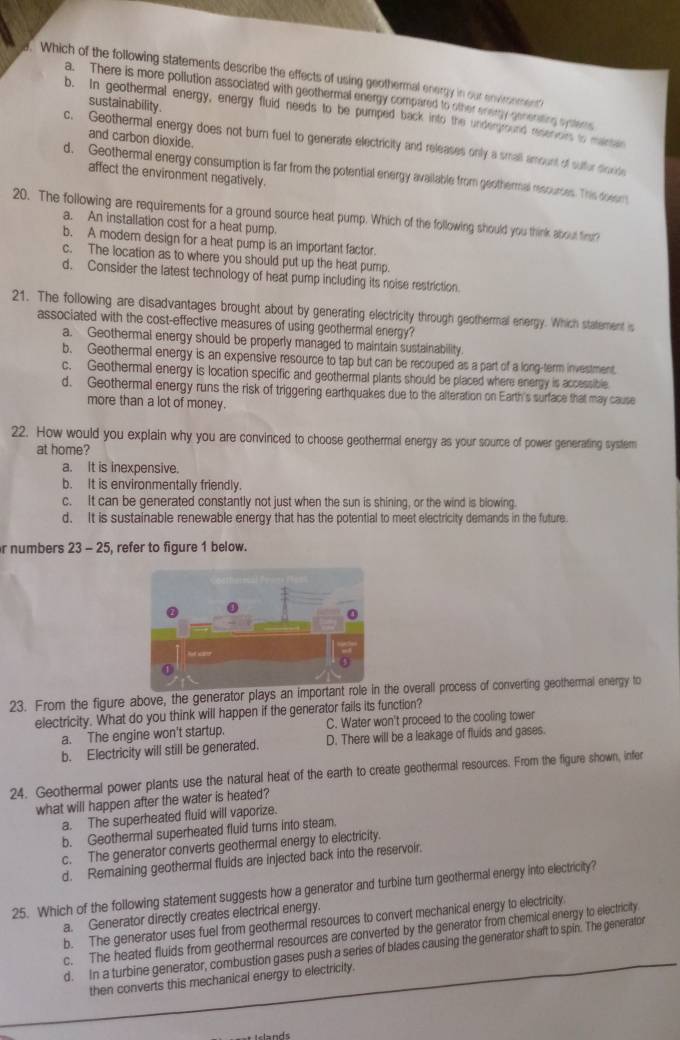 Which of the following statements describe the effects of using geothermal energy in our environment
a. There is more pollution assoclated with geothermal energy compared to other energy genenting systems
sustainability .
b. In geothermal energy, energy fluid needs to be pumped back into the underground reserors to maren
and carbon dioxide.
c. Geothermal energy does not burn fuel to generate electricity and releases only a small amount of sulfur dioride
d. Geothermal energy consumption is far from the potential energy available from geothermal resources. This doeam
affect the environment negatively.
20. The following are requirements for a ground source heat pump. Which of the following should you think about firr?
a. An installation cost for a heat pump.
b. A modern design for a heat pump is an important factor
c. The location as to where you should put up the heat pump.
d. Consider the latest technology of heat pump including its noise restriction
21. The following are disadvantages brought about by generating electricity through geothermal energy. Which statement is
associated with the cost-effective measures of using geothermal energy?
a. Geothermal energy should be properly managed to maintain sustainability
b. Geothermal energy is an expensive resource to tap but can be recouped as a part of a long-term investment.
c. Geothermal energy is location specific and geothermal plants should be placed where energy is accessible
d. Geothermal energy runs the risk of triggering earthquakes due to the alteration on Earth's surface that may cause
more than a lot of money.
22. How would you explain why you are convinced to choose geothermal energy as your source of power generating system
at home?
a. It is inexpensive.
b. It is environmentally friendly.
c. It can be generated constantly not just when the sun is shining, or the wind is blowing.
d. It is sustainable renewable energy that has the potential to meet electricity demands in the future
r numbers 23 - 25, refer to figure 1 below.
23. From the figure above, the generator plays an important rol the overall process of converting geothermal energy to
electricity. What do you think will happen if the generator fails its function?
a. The engine won't startup. C. Water won't proceed to the cooling tower
b. Electricity will still be generated. D. There will be a leakage of fluids and gases.
24. Geothermal power plants use the natural heat of the earth to create geothermal resources. From the figure shown, infer
what will happen after the water is heated?
a. The superheated fluid will vaporize.
b. Geothermal superheated fluid turns into steam.
c. The generator converts geothermal energy to electricity.
d. Remaining geothermal fluids are injected back into the reservolr.
25. Which of the following statement suggests how a generator and turbine turn geothermal energy into electricity?
a. Generator directly creates electrical energy.
b. The generator uses fuel from geothermal resources to convert mechanical energy to electricity.
c. The heated fluids from geothermal resources are converted by the generator from chemical energy to electricity
d. In a turbine generator, combustion gases push a series of blades causing the generator shaft to spin. The generator
then converts this mechanical energy to electricity.
