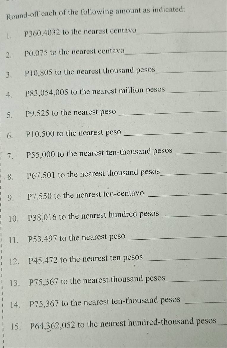 Round-off each of the following amount as indicated: 
1. P360.4032 to the nearest centavo_ 
2. P0.075 to the nearest centavo_ 
3. P10,805 to the nearest thousand pesos_ 
4. P83,054,005 to the nearest million pesos_ 
5. P9.525 to the nearest peso 
_ 
6. P10.500 to the nearest peso 
_ 
7. P55,000 to the nearest ten-thousand pesos_ 
8. P67,501 to the nearest thousand pesos _ 
9. P7.550 to the nearest ten-centavo_ 
10. P38,016 to the nearest hundred pesos_ 
11. P53.497 to the nearest peso 
_ 
12. P45.472 to the nearest ten pesos_ 
13. P75,367 to the nearest thousand pesos _ 
14. P75,367 to the nearest ten-thousand pesos_ 
15. P64,362,052 to the nearest hundred-thousand pesos _