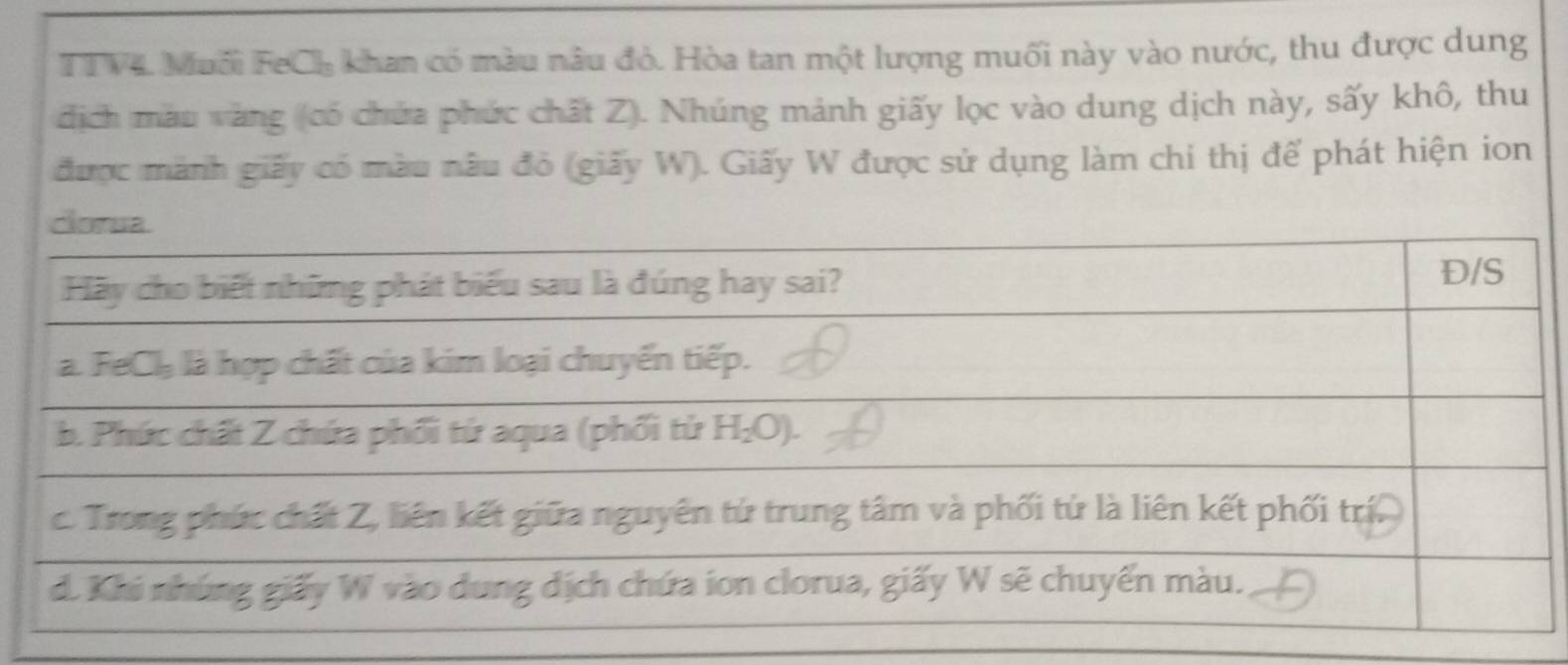 TTV4. Muối FeCh khan có màu nâu đỏ. Hòa tan một lượng muối này vào nước, thu được dung 
địch màu vàng (có chứa phức chất Z). Nhúng mảnh giấy lọc vào dung dịch này, sấy khô, thu 
được mành giấy có màu nâu đỏ (giấy W). Giấy W được sử dụng làm chi thị để phát hiện ion