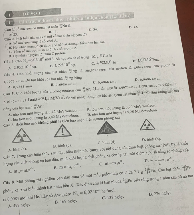 đề số 1
1 Cầu trắc nghiệm nhiều phương án lựa chọn (4,5 điễm)
Câu 1 Số nucleon có trong hạt nhân beginarrayr 23 11endarray Na là C. 34. D. 12.
A. 23. B. 11.
Cầu 2. Phát biểu nào sai khi nói về hạt nhân nguyên tử?
A. Số nucleon cũng là số khối A.
B. Hạt nhân mang điện dương vì số hạt dương nhiều hơn hạt âm.
C. Tổng số neutron = số khối A - số proton Z.
D. Hạt nhân nguyên tử chứa Z proton.
Câu 3. Cho N_A=6,02.10^(23)mol^(-1). Số nguyên tử có trong 102 g beginarrayr 60 27endarray Co là
A. 2,952.10^(23)hat. B. 1,595.10^(23)hat. C. 4,592.10^(24) hạt. D. 1,023.10^(24)hat.
Câu 4. Cho khối lượng của hạt nhân _(47)^(107)Ag là 106,8783amu; của neutron là 1,0087amu; của proton là
1,0073 amu. Độ hụt khối của hạt nhân beginarrayr 107 47endarray Ag bằng
A. 0,9868 amu. B. 0,6986 amu. C. 0,6868 am u. D. 0,9686 amu.
Câu 5. Cho khối lượng của proton; neutron của _(18)^(40)Ar_5; ;Li lần lượt là 1,0073 amu; 1,0087amu; 39,9525amu;
6, 0145an nu Và 1amu=931,5MeV/c^2. So với năng lượng liên kết riêng của hạt nhân  6/3 L Si thì năng lượng liên kết
riêng của hạt nhân _(18)^(40)Ar.
A. nhỏ hơn một lượng là 3,42 MeV/nucleon. B. lớn hơn một lượng là 5,20 MeV/nucleon.
C. lớn hơn một lượng là 3,42 MeV/nucleon. D. nhỏ hơn một lượng là 5,20 MeV/nucleon.
Câu 6. Biển báo nào không phải là biển báo nhận diện nguồn phóng xạ?
A. hình (a). B. hình (c). C. hình (d). D. hình (b).
Câu 7. Trong các biểu thức sau đây, biểu thức nào đúng với nội dung của định luật phóng xạ? (với mỹ là khối
lượng của chất phóng xạ ban đầu, m là khối lượng chất phóng xạ còn lại tại thời điểm t, λ là hằng số phóng xạ).
A. m_0=m.e^(-lambda t).. B. m=m_0.e^(-lambda t). C. m=m_0e^(lambda t). D. m= 1/2 m_0· e^(-lambda t).
Câu 8. Một phòng thí nghiệm ban đầu mua về một mẫu polonium có chứa 2,1gbeginarrayr 210 84endarray Po. Các hạt nhân _(84)^(210)Po
phóng xạ α và biến thành hạt nhân bền X. Xác định chu kì bán rã của  210/63  Po biết rằng trong 1 năm sau đó nó tạo
ra 0,0084 mol khí He. Lấy số Avogadro N_A=6,02.10^(23) hạt/mol.
A. 497 ngày. B. 169 ngày. C. 138 ngày. D. 276 ngày.