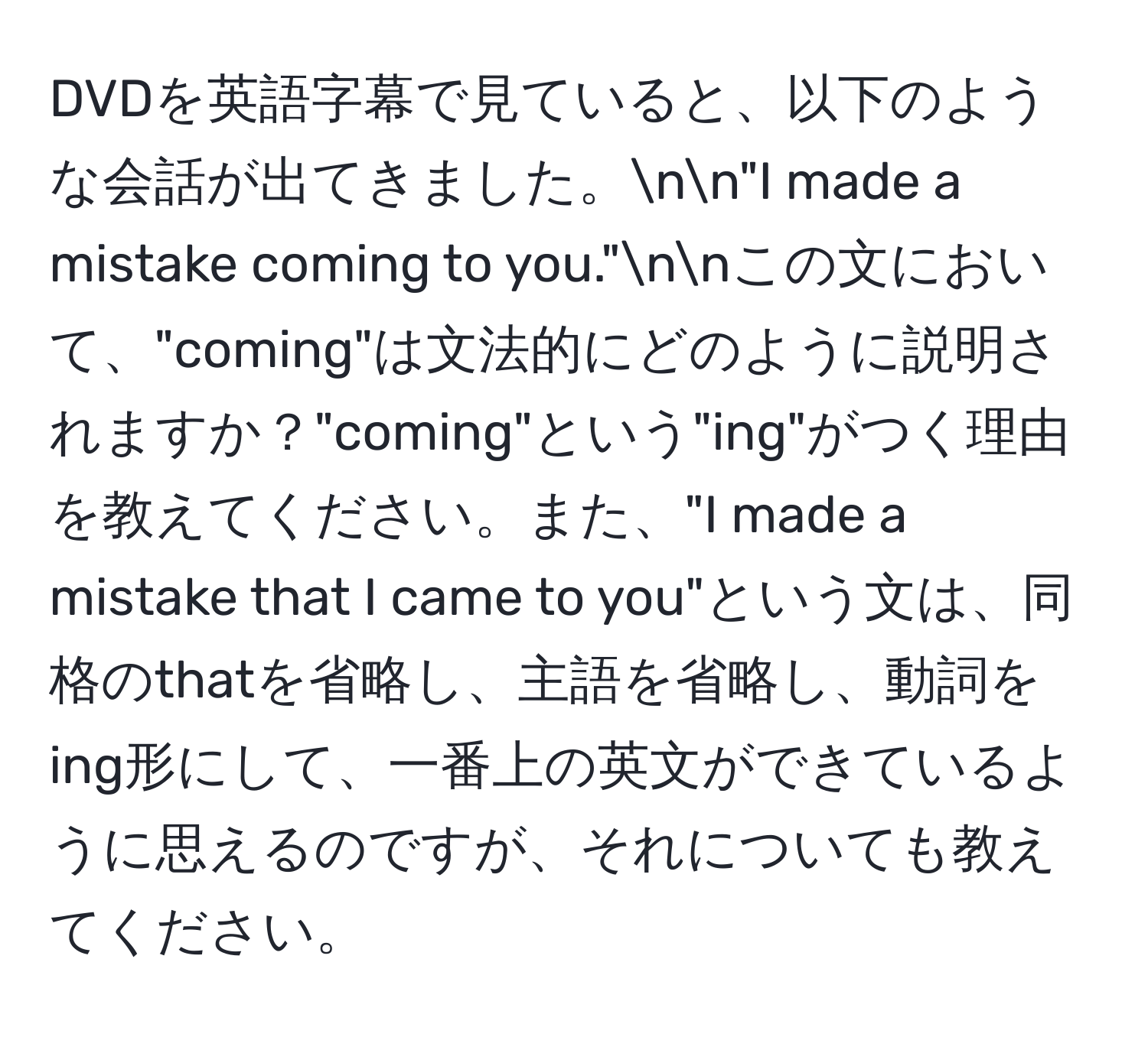 DVDを英語字幕で見ていると、以下のような会話が出てきました。nn"I made a mistake coming to you."nnこの文において、"coming"は文法的にどのように説明されますか？"coming"という"ing"がつく理由を教えてください。また、"I made a mistake that I came to you"という文は、同格のthatを省略し、主語を省略し、動詞をing形にして、一番上の英文ができているように思えるのですが、それについても教えてください。