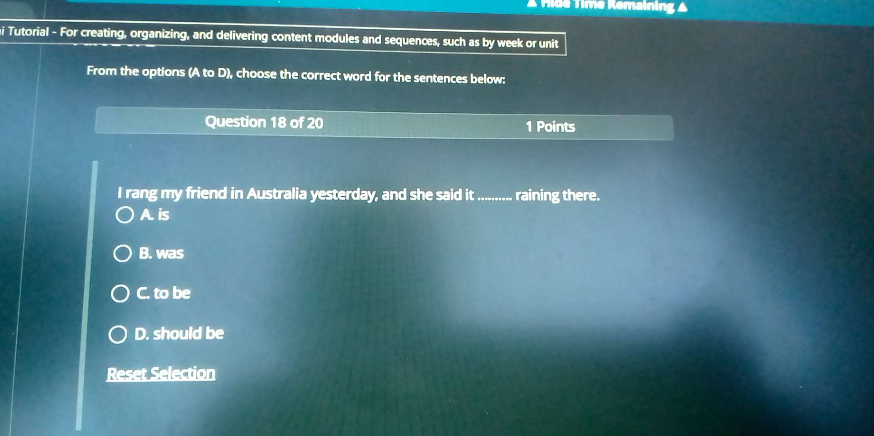 Fide Time Remaining ▲
hi Tutorial - For creating, organizing, and delivering content modules and sequences, such as by week or unit
From the options (A to D), choose the correct word for the sentences below:
Question 18 of 20
1 Points
I rang my friend in Australia yesterday, and she said it_ raining there.
A. is
B. was
C. to be
D. should be
Reset Selection