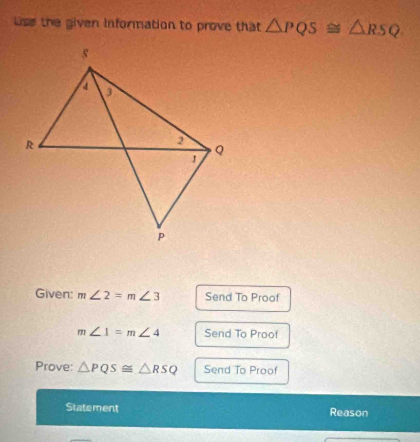 se the given information to prove that △ PQS≌ △ RSQ
Given: m∠ 2=m∠ 3 Send To Proof
m∠ 1=m∠ 4 Send To Proof 
Prove: △ PQS≌ △ RSQ Send To Proof 
Statement Reason