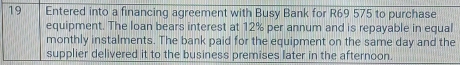 Entered into a financing agreement with Busy Bank for R69 575 to purchase 
equipment. The loan bears interest at 12% per annum and is repayable in equal 
monthly instalments. The bank paid for the equipment on the same day and the 
supplier delivered it to the business premises later in the afternoon.