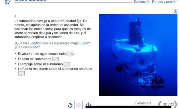 Evaluación: Fluidos y presión
a
Un submarino navega a una profundidad fija. De
pronto, el capitán da la orden de ascender. Se
accionan los mecanismos para que los tanques de
lastre se vacíen de agua y se llenen de aire, y el
submarino empieza a ascender.
¿Qué ha sucedido con las siguientes magnitudes?
¿Han cambiado?
El volumen de agua desplazado .. 
El peso del submarino
El empuje sobre el submarino 
La fuerza resultante sobre el submarino ahora es
Evaluamos 10 /22