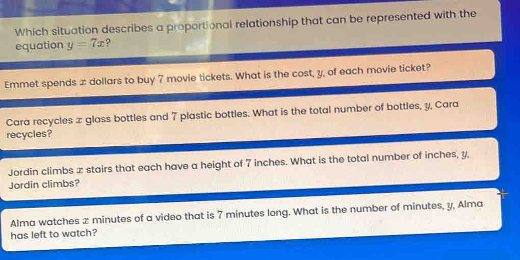 Which situation describes a proportional relationship that can be represented with the
equation y=7x ?
Emmet spends x dollars to buy 7 movie tickets. What is the cost, y, of each movie ticket?
Cara recycles x glass bottles and 7 plastic bottles. What is the total number of bottles, y, Cara
recycles?
Jordin climbs x stairs that each have a height of 7 inches. What is the total number of inches, y,
Jordin climbs?
Alma watches x minutes of a video that is 7 minutes long. What is the number of minutes, y, Alma
has left to watch?