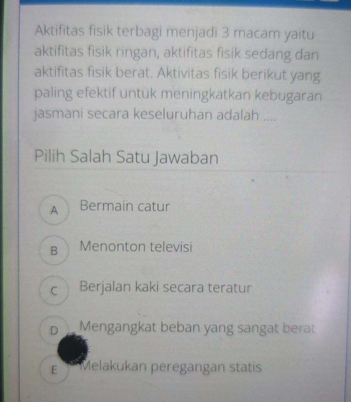 Aktifitas fisik terbagi menjadi 3 macam yaitu
aktifitas fisik ringan, aktifitas fisik sedang dan
aktifitas fisik berat. Aktivitas fisik berikut yang
paling efektif untuk meningkatkan kebugaran
jasmani secara keseluruhan adalah ....
Pilih Salah Satu Jawaban
A Bermain catur
B Menonton televisi
c Berjalan kaki secara teratur
D Mengangkat beban yang sangat berat
E Melakukan peregangan statis