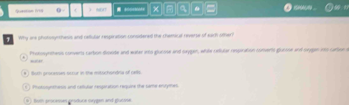 Question 7/19 ( < ) a 
1 Why are photosynthesis and cellular respiration considered the chemical reverse of each other?
 Photosynthesis converts carbon dioxide and water into glucose and oxygen, while celluter respiration converts glucose and oxggn into cattoe o
N STAT
#) Both processes occur in the mitochondria of cells.
c ) Photosynthesis and cellular respiration require the same enzymes
9) Both processes produce oxygen and glucose.