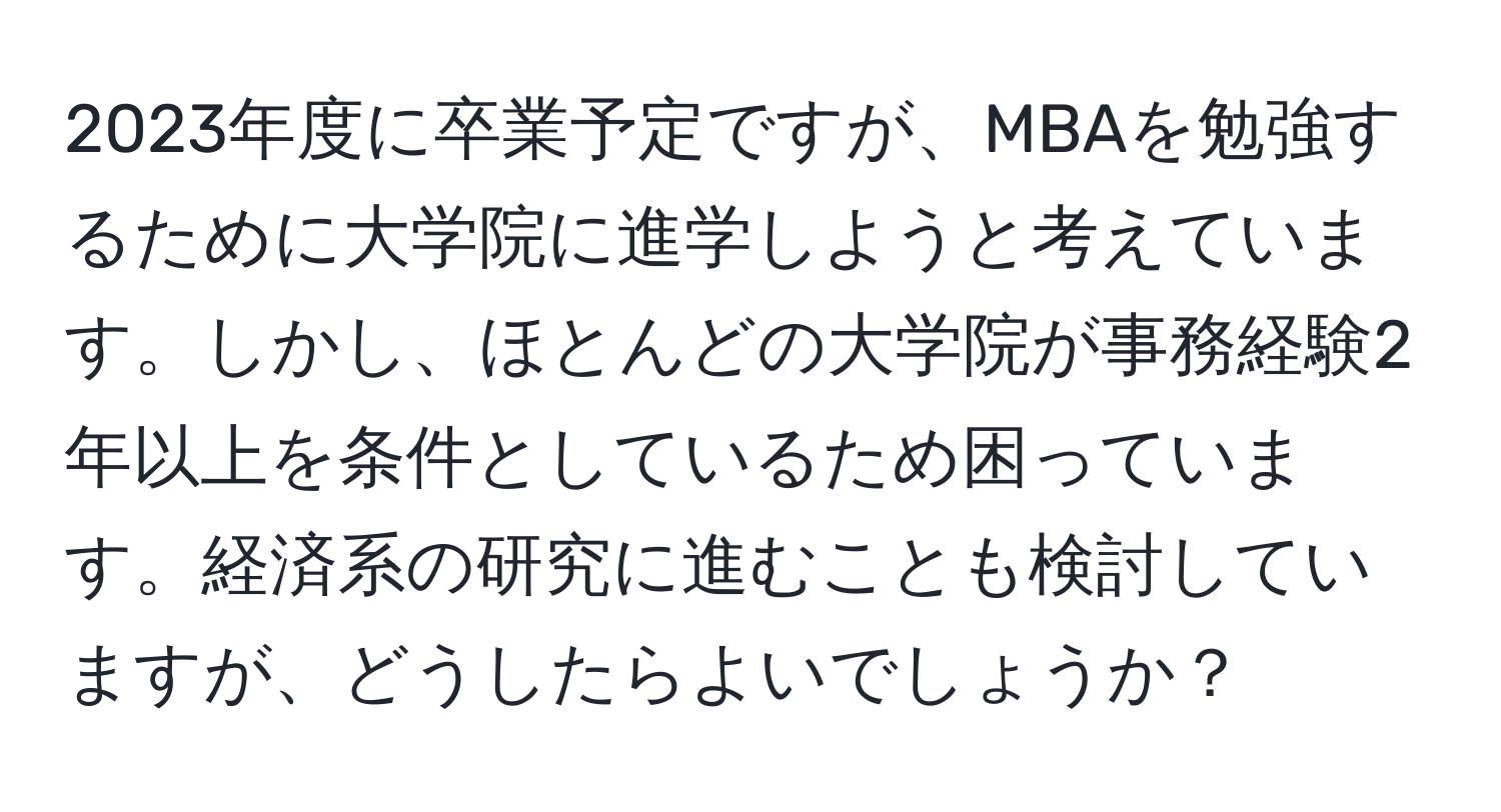 2023年度に卒業予定ですが、MBAを勉強するために大学院に進学しようと考えています。しかし、ほとんどの大学院が事務経験2年以上を条件としているため困っています。経済系の研究に進むことも検討していますが、どうしたらよいでしょうか？