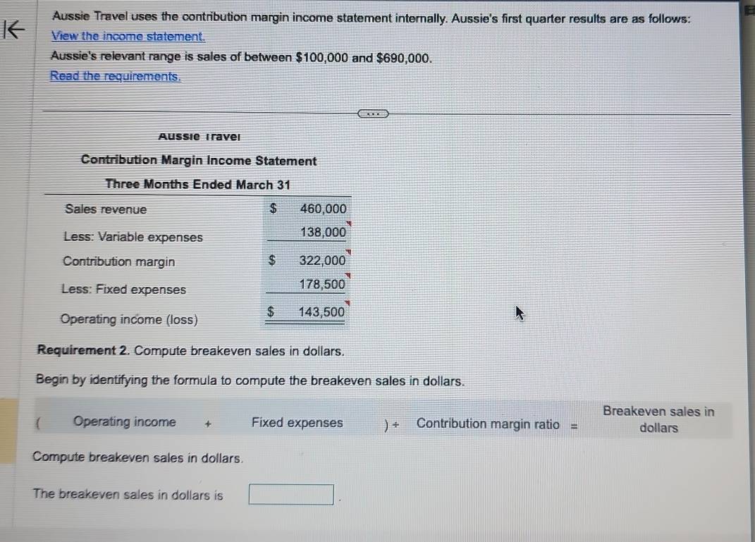 Aussie Travel uses the contribution margin income statement internally. Aussie's first quarter results are as follows: 
View the income statement. 
Aussie's relevant range is sales of between $100,000 and $690,000. 
Read the requirements. 
Aussie Travel 
Contribution Margin Income Statement 
Three Months Ended March 31
Sales revenue $ 460,000
Less: Variable expenses
138,000
Contribution margin $ 322,000
Less: Fixed expenses 178,500
Operating income (loss) $ 143,500
Requirement 2. Compute breakeven sales in dollars. 
Begin by identifying the formula to compute the breakeven sales in dollars. 
Breakeven sales in 
( Operating income + Fixed expenses ) ÷ Contribution margin ratio = dollars 
Compute breakeven sales in dollars. 
The breakeven sales in dollars is