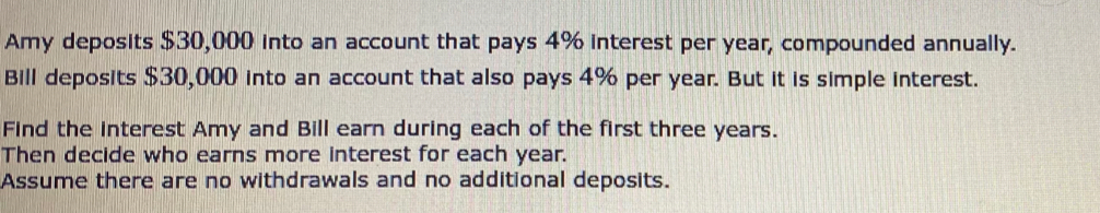 Amy deposits $30,000 into an account that pays 4% interest per year, compounded annually. 
Bill deposits $30,000 into an account that also pays 4% per year. But it is simple interest. 
Find the interest Amy and Bill earn during each of the first three years. 
Then decide who earns more interest for each year. 
Assume there are no withdrawals and no additional deposits.