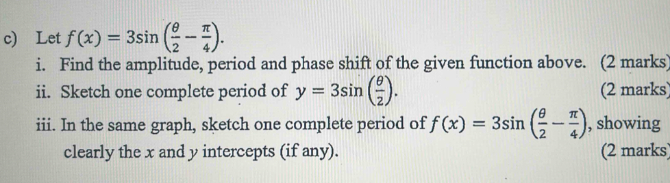 Let f(x)=3sin ( θ /2 - π /4 ). 
i. Find the amplitude, period and phase shift of the given function above. (2 marks) 
ii. Sketch one complete period of y=3sin ( θ /2 ). (2 marks) 
iii. In the same graph, sketch one complete period of f(x)=3sin ( θ /2 - π /4 ) , showing 
clearly the x and y intercepts (if any). (2 marks)